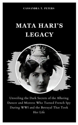 Mata Hari's Legacy: Unveiling the Dark Secrets of the Alluring Dancer and Mistress Who Turned French Spy During WWI and the Betrayal That by T. Peters, Cassandra