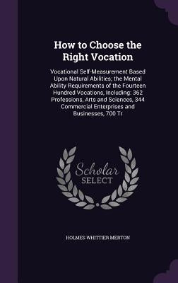 How to Choose the Right Vocation: Vocational Self-Measurement Based Upon Natural Abilities; the Mental Ability Requirements of the Fourteen Hundred Vo by Merton, Holmes Whittier