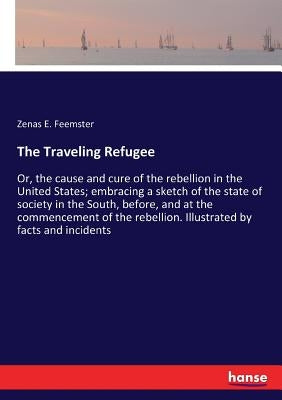 The Traveling Refugee: Or, the cause and cure of the rebellion in the United States; embracing a sketch of the state of society in the South, by Feemster, Zenas E.