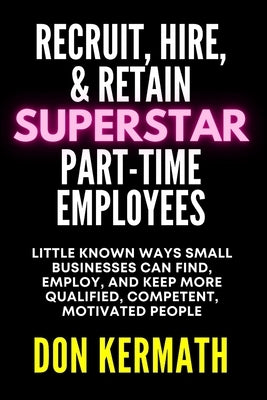 Recruit, Hire, & Retain Superstar Part-Time Employees: Little Known Ways Small Business Can Find, Employ, and Keep More Qualified, Competent, Motivate by Kermath, Don