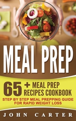 Meal Prep: 65+ Meal Prep Recipes Cookbook - Step By Step Meal Prepping Guide for Rapid Weight Loss by Carter, John