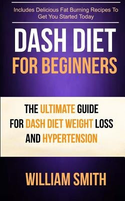 Dash Diet For Beginners: The Ultimate Guide For Dash Diet Weight Loss And Hypertension by Smith, William