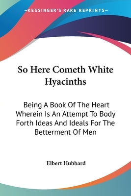 So Here Cometh White Hyacinths: Being A Book Of The Heart Wherein Is An Attempt To Body Forth Ideas And Ideals For The Betterment Of Men by Hubbard, Elbert