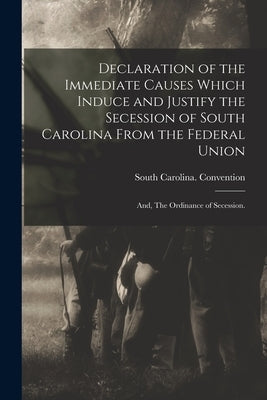 Declaration of the Immediate Causes Which Induce and Justify the Secession of South Carolina From the Federal Union; and, The Ordinance of Secession. by South Carolina Convention (1860-1862)