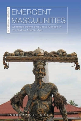 Emergent Masculinities: Gendered Power and Social Change in the Biafran Atlantic Age by Mbah, Ndubueze L.