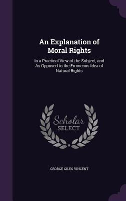 An Explanation of Moral Rights: In a Practical View of the Subject, and As Opposed to the Erroneous Idea of Natural Rights by Vincent, George Giles