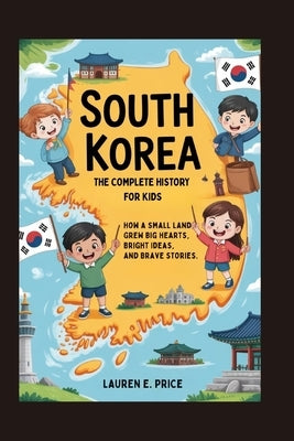 South Korea: The Complete History for Kids: How a Small Land Grew Big Hearts, Bright Ideas, and Brave Stories by E. Price, Lauren