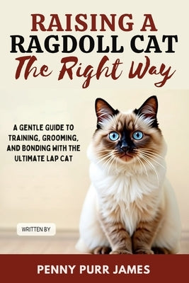 Raising A Ragdoll Cat The Right Way: A Gentle Guide To Training, Grooming, And Bonding With The Ultimate Lap Cat by James, Penny Purr