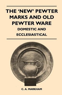 The 'New' Pewter Marks and Old Pewter Ware - Domestic and Ecclesiastical by Markham, C. A.