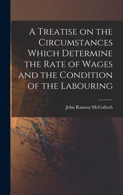 A Treatise on the Circumstances Which Determine the Rate of Wages and the Condition of the Labouring by McCulloch, John Ramsay