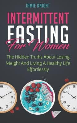 Intermittent Fasting for Women: Hidden Truths about Losing Weight and Living a Healthy Life Effortlessly by Knight, Jamie