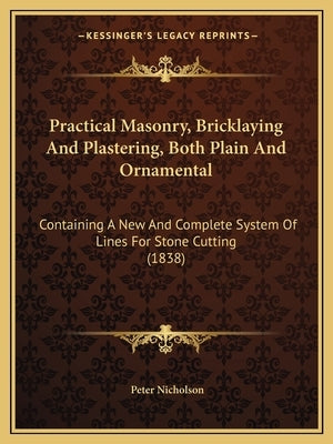 Practical Masonry, Bricklaying And Plastering, Both Plain And Ornamental: Containing A New And Complete System Of Lines For Stone Cutting (1838) by Nicholson, Peter