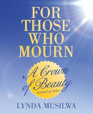 For Those Who Mourn: A Crown of Beauty instead of Ashes by Musilwa, Lynda