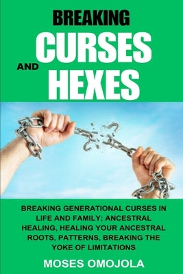 Breaking Curses And Hexes: Breaking Generational Curses In Life And Family; Ancestral Healing, Healing Your Ancestral Roots, Patterns, Breaking T by Omojola, Moses