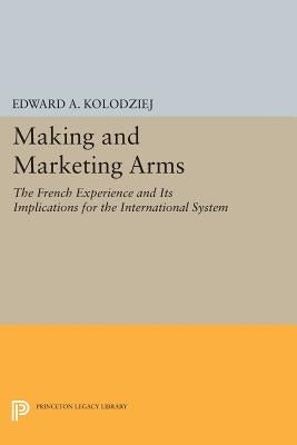 Making and Marketing Arms: The French Experience and Its Implications for the International System by Kolodziej, Edward a.