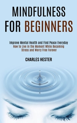 Mindfulness for Beginners: Improve Mental Health and Find Peace Everyday (How to Live in the Moment While Becoming Stress and Worry Free Forever) by Hester, Charles