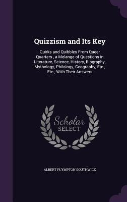 Quizzism and Its Key: Quirks and Quibbles From Queer Quarters, a Melange of Questions in Literature, Science, History, Biography, Mythology, by Southwick, Albert Plympton