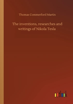 The inventions, researches and writings of Nikola Tesla by Martin, Thomas Commerford