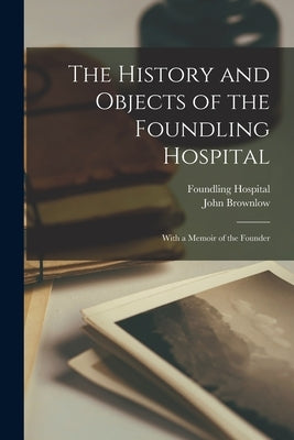 The History and Objects of the Foundling Hospital: With a Memoir of the Founder by Brownlow, John
