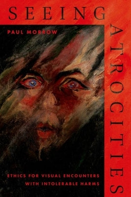 Seeing Atrocities: Ethics for Visual Encounters with Intolerable Harms by Morrow, Paul