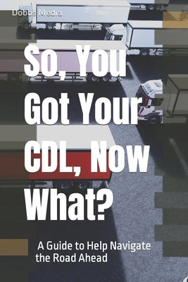 So, You Got Your CDL, Now What? A Guide to Help Navigate the Road Ahead by Media, Dobbs
