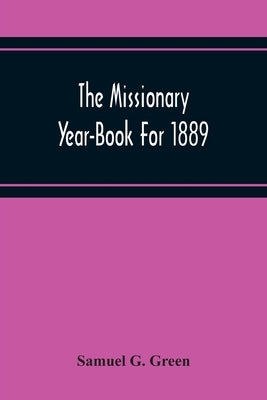 The Missionary Year-Book For 1889: Containing Historical And Statistical Accounts Of The Principal Protestant Missionary Societies In Great Britain, T by G. Green, Samuel