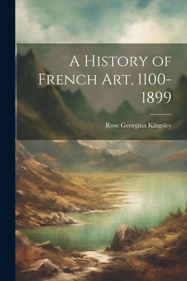 A History of French Art, 1100-1899 by Kingsley, Rose Georgina