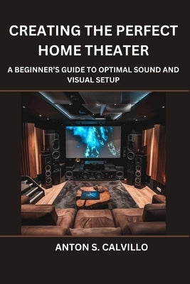 Creating The Perfect Home Theater: A Beginner's Guide to Optimal Sound and Visual Setup by Calvillo, Anton S.