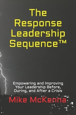 The Response Leadership Sequence(TM): Empowering and Improving Your Leadership Before, During, and After a Crisis by McKenna, Mike