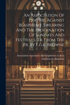 An Association Of Prayers Against Blasphemy, Swearing And The Profanation Of Sundays And Festivals, Tr. From The Fr. By E.g.k. Browne by Association Réparatrice Des Blasphèmes