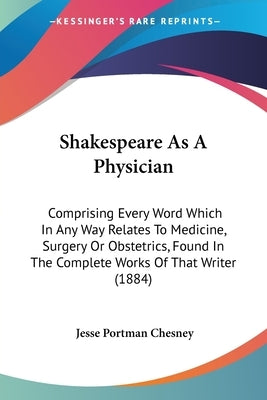 Shakespeare As A Physician: Comprising Every Word Which In Any Way Relates To Medicine, Surgery Or Obstetrics, Found In The Complete Works Of That by Chesney, Jesse Portman