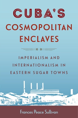 Cuba's Cosmopolitan Enclaves: Imperialism and Internationalism in Eastern Sugar Towns by Sullivan, Frances Peace