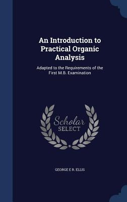 An Introduction to Practical Organic Analysis: Adapted to the Requirements of the First M.B. Examination by Ellis, George E. R.