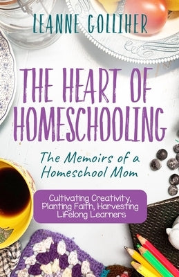 The Heart of Homeschooling: The Memoirs of a Homeschool Mom, Cultivating Creativity, Planting Faith, Harvesting Lifelong Learners by Golliher, Leanne