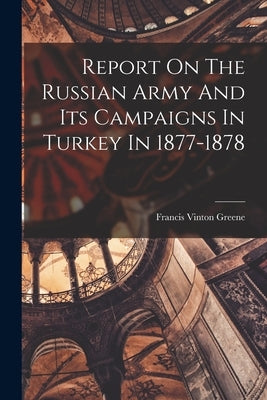 Report On The Russian Army And Its Campaigns In Turkey In 1877-1878 by Greene, Francis Vinton