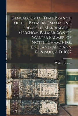 Genealogy of That Branch of the Palmers Emanating From the Marriage of Gershom Palmer, son of Walter Palmer, of Nottinghamshire, England, and Ann Deni by Palmer, Walter B. 1824