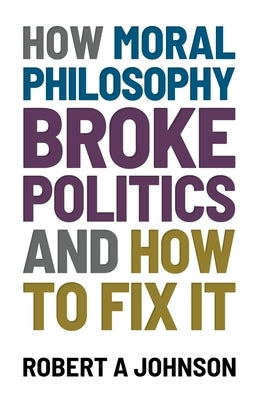 How Moral Philosophy Broke Politics: And How To Fix It by Johnson, Robert A.