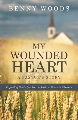 My Wounded Heart: Responding Positively to Hurt in Order to Return to Wholeness by Woods, Benny