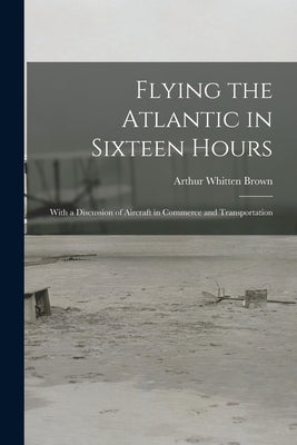 Flying the Atlantic in Sixteen Hours: With a Discussion of Aircraft in Commerce and Transportation by Brown, Arthur Whitten