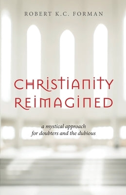 Christianity Reimagined: A Mystical Approach for Doubters and the Dubious by Forman, Robert K. C.