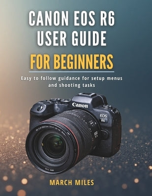 Canon EOS R6 User Guide for Beginners: Easy to follow guidance for setup menus and shooting tasks by Miles, March