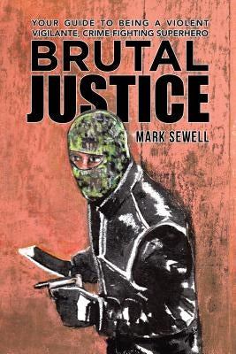 Brutal Justice: Your Guide to Being a Violent Vigilante, Crime-fighting Superhero by Sewell, Mark