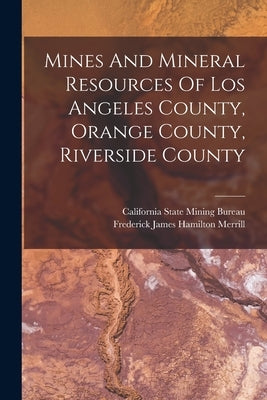 Mines And Mineral Resources Of Los Angeles County, Orange County, Riverside County by Frederick James Hamilton Merrill