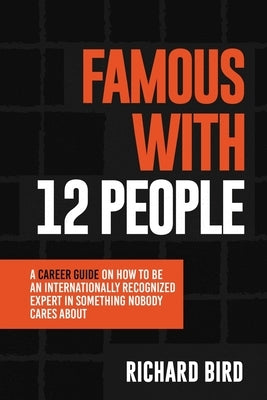 Famous with 12 People: A Career Guide on How to Be an Internationally Recognized Expert in Something Nobody Cares About: A Career Guide On Ho by Bird, Richard