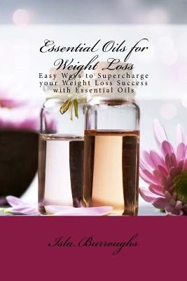 Essential Oils for Weight Loss: Easy Ways to Supercharge your Weight Loss Success with Essential Oils by Burroughs, Isla