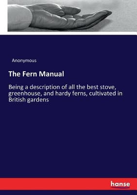 The Fern Manual: Being a description of all the best stove, greenhouse, and hardy ferns, cultivated in British gardens by Anonymous