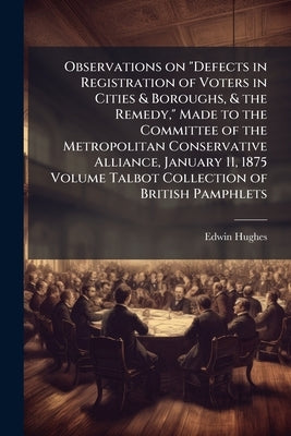 Observations on "Defects in Registration of Voters in Cities & Boroughs, & the Remedy," Made to the Committee of the Metropolitan Conservative Allianc by Hughes, Edwin