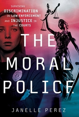 The Moral Police: Surviving Discrimination in Law Enforcement and Injustice in the Courts by Perez, Janelle