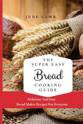 The Super Easy Bread Cooking Guide: Delicious And Easy Bread Maker Recipes For Everyone by Lamb, Jude