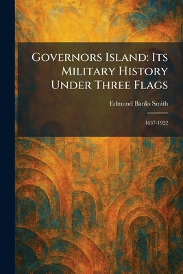 Governors Island: Its Military History Under Three Flags: 1637-1922 by Smith, Edmund Banks